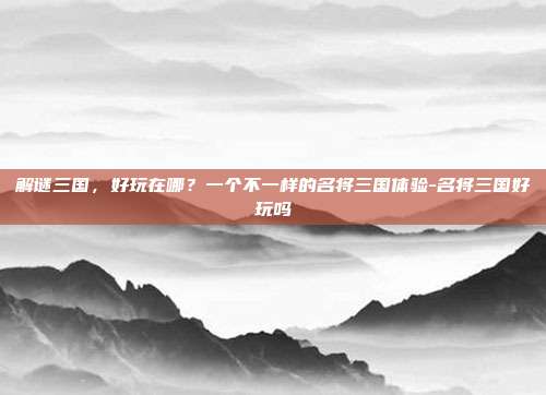 解谜三国，好玩在哪？一个不一样的名将三国体验-名将三国好玩吗