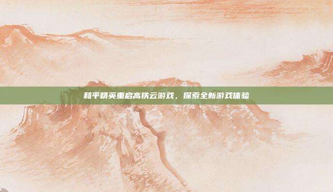 和平精英重启高铁云游戏，探索全新游戏体验
