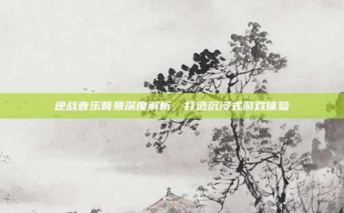 逆战音乐背景深度解析，打造沉浸式游戏体验