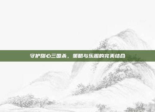 守护甜心三国杀，策略与乐趣的完美结合