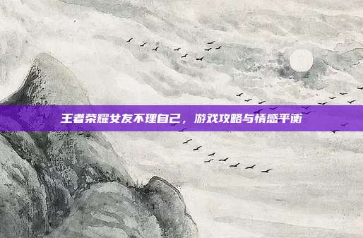 王者荣耀女友不理自己，游戏攻略与情感平衡