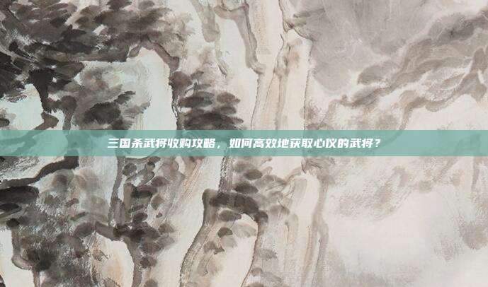 三国杀武将收购攻略，如何高效地获取心仪的武将？