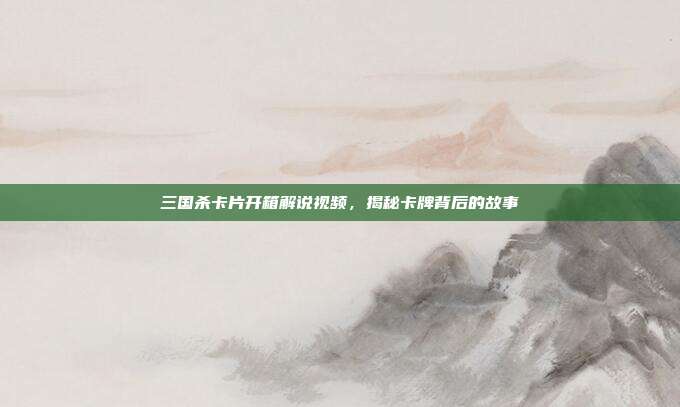 三国杀卡片开箱解说视频，揭秘卡牌背后的故事