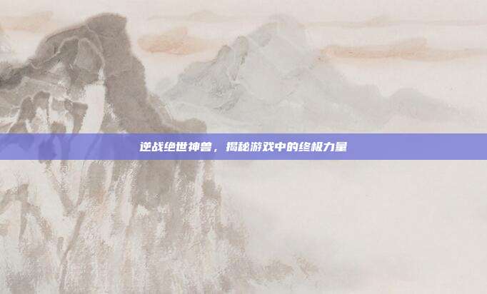 逆战绝世神兽，揭秘游戏中的终极力量