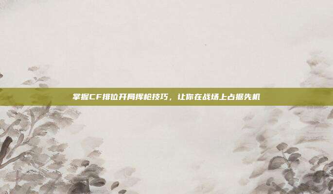 掌握CF排位开局挥枪技巧，让你在战场上占据先机