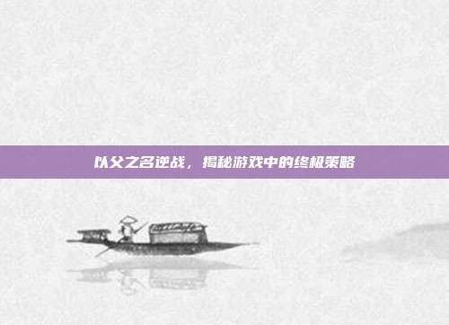 以父之名逆战，揭秘游戏中的终极策略