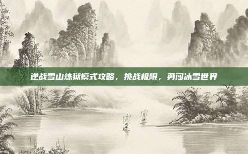 逆战雪山炼狱模式攻略，挑战极限，勇闯冰雪世界