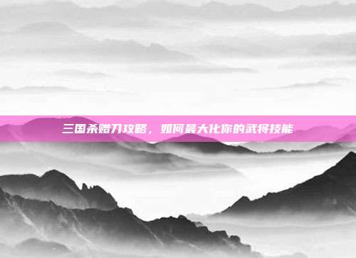 三国杀赠刀攻略，如何最大化你的武将技能