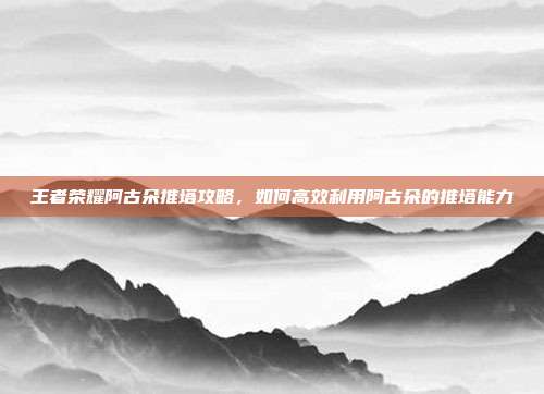 王者荣耀阿古朵推塔攻略，如何高效利用阿古朵的推塔能力