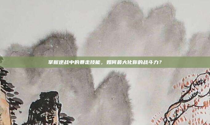 掌握逆战中的暴走技能，如何最大化你的战斗力？