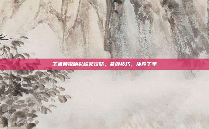 王者荣耀暗影崛起攻略，掌握技巧，决胜千里