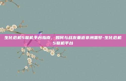 生化危机5联机平台指南，如何与战友重返非洲噩梦-生化危机5联机平台