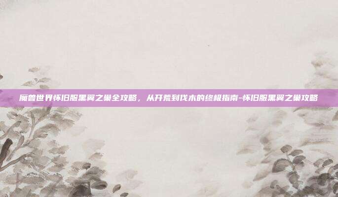 魔兽世界怀旧服黑翼之巢全攻略，从开荒到伐木的终极指南-怀旧服黑翼之巢攻略