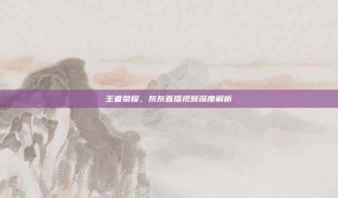 王者荣耀，灰灰直播视频深度解析