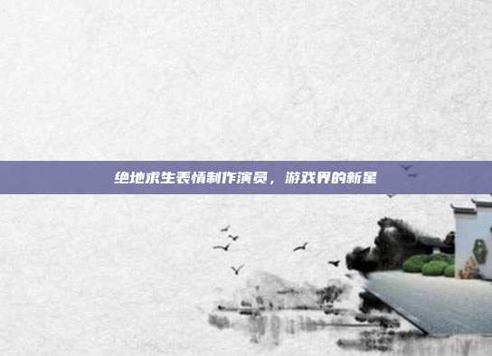 绝地求生表情制作演员，游戏界的新星
