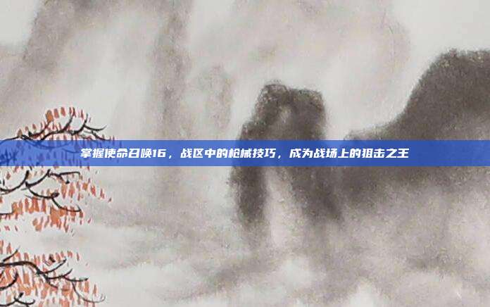 掌握使命召唤16，战区中的枪械技巧，成为战场上的狙击之王