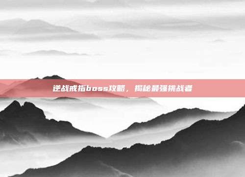 逆战戒指boss攻略，揭秘最强挑战者
