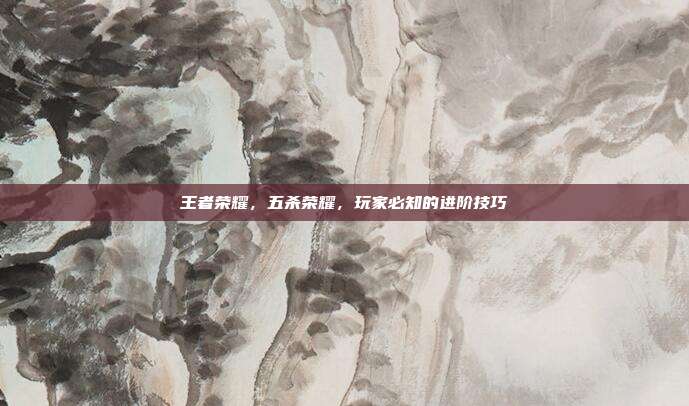 王者荣耀，五杀荣耀，玩家必知的进阶技巧