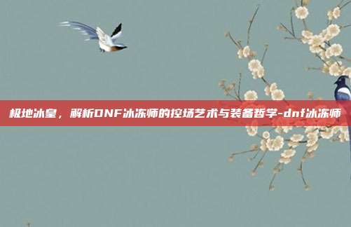 极地冰皇，解析DNF冰冻师的控场艺术与装备哲学-dnf冰冻师