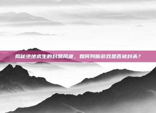 揭秘绝地求生的封禁风波，如何判断游戏是否被封杀？
