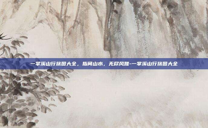 一掌溪山行旅图大全，指间山水，无尽风雅-一掌溪山行旅图大全