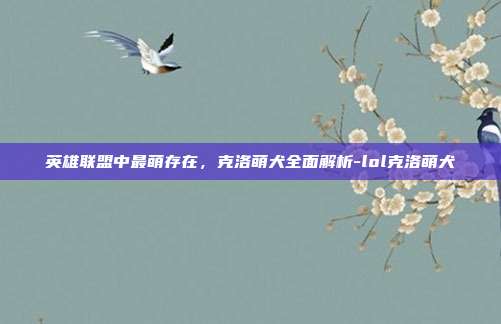 英雄联盟中最萌存在，克洛萌犬全面解析-lol克洛萌犬
