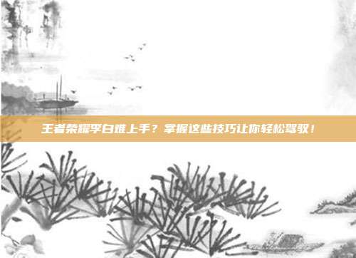 王者荣耀李白难上手？掌握这些技巧让你轻松驾驭！