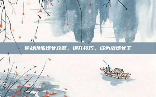 逆战训练场女攻略，提升技巧，成为战场女王