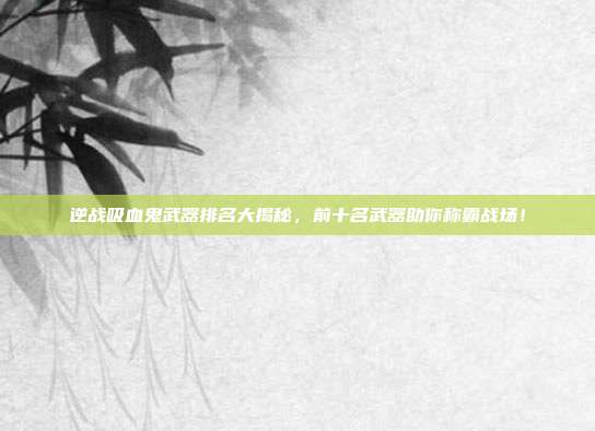 逆战吸血鬼武器排名大揭秘，前十名武器助你称霸战场！