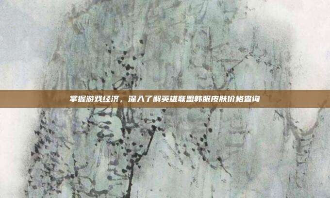 掌握游戏经济，深入了解英雄联盟韩服皮肤价格查询