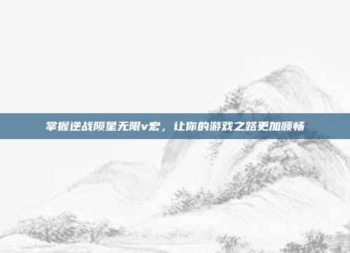 掌握逆战陨星无限v宏，让你的游戏之路更加顺畅