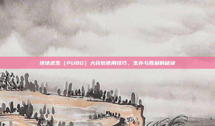 绝地求生（PUBG）大药包使用技巧，生存与胜利的秘诀