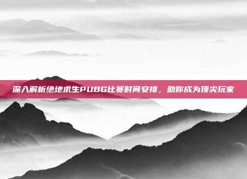 深入解析绝地求生PUBG比赛时间安排，助你成为顶尖玩家