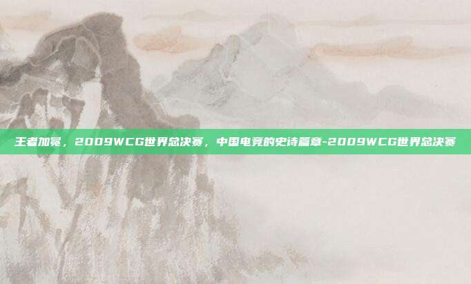 王者加冕，2009WCG世界总决赛，中国电竞的史诗篇章-2009WCG世界总决赛
