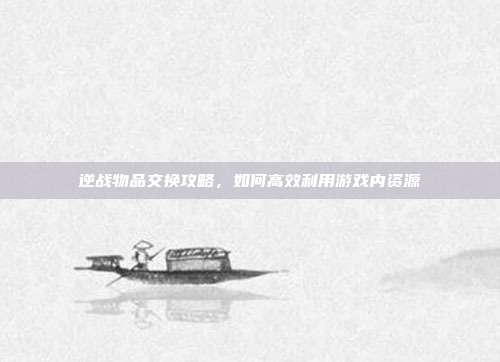 逆战物品交换攻略，如何高效利用游戏内资源