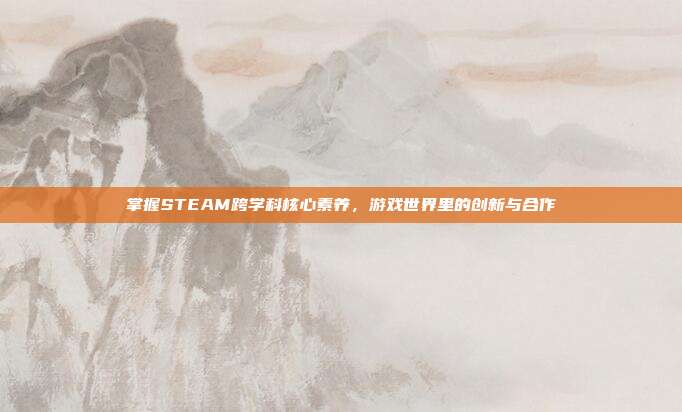 掌握STEAM跨学科核心素养，游戏世界里的创新与合作