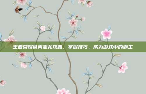 王者荣耀食肉恐龙攻略，掌握技巧，成为游戏中的霸主