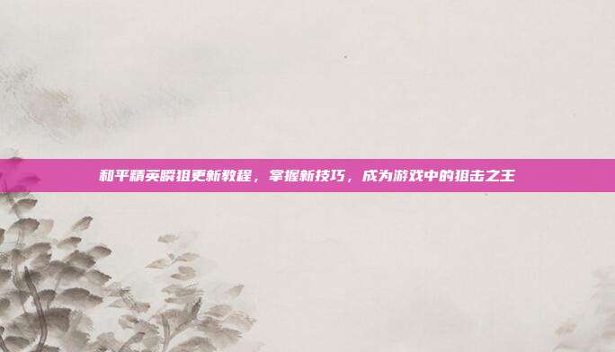 和平精英瞬狙更新教程,掌握新技巧,成为游戏中的狙击之王