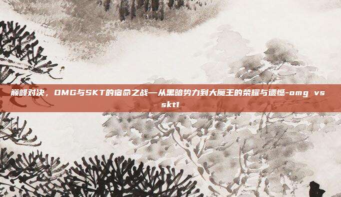 巅峰对决，OMG与SKT的宿命之战—从黑暗势力到大魔王的荣耀与遗憾-omg vs skt1