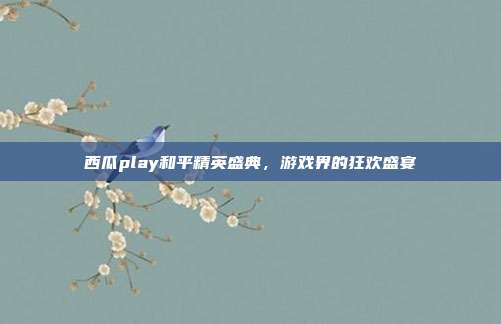 西瓜play和平精英盛典,游戏界的狂欢盛宴