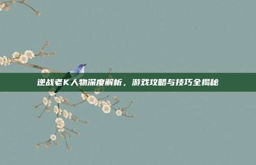 逆战老K人物深度解析,游戏攻略与技巧全揭秘