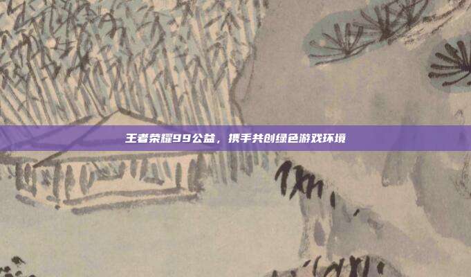 王者荣耀99公益,携手共创绿色游戏环境