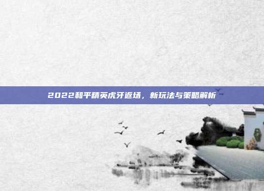 2022和平精英虎牙返场,新玩法与策略解析