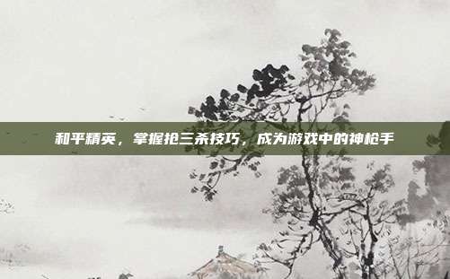 和平精英,掌握抢三杀技巧,成为游戏中的神枪手