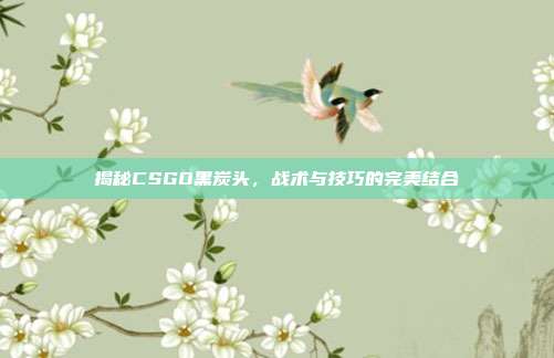 揭秘CSGO黑炭头,战术与技巧的完美结合
