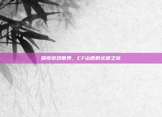 探索游戏世界,CF山西的北部之旅