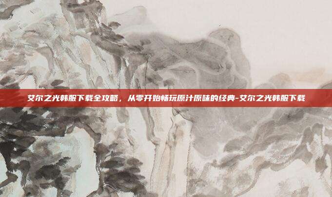 艾尔之光韩服下载全攻略，从零开始畅玩原汁原味的经典-艾尔之光韩服下载