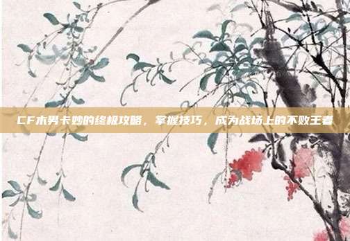 CF木男卡妙的终极攻略，掌握技巧，成为战场上的不败王者