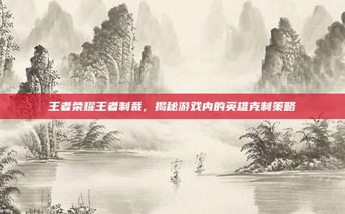 王者荣耀王者制裁,揭秘游戏内的英雄克制策略