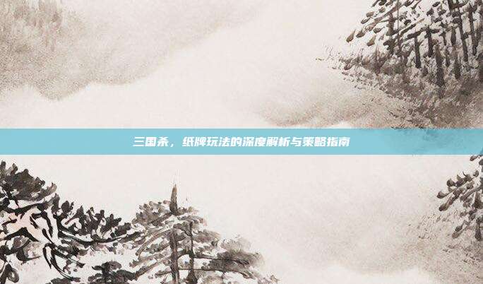 三国杀，纸牌玩法的深度解析与策略指南